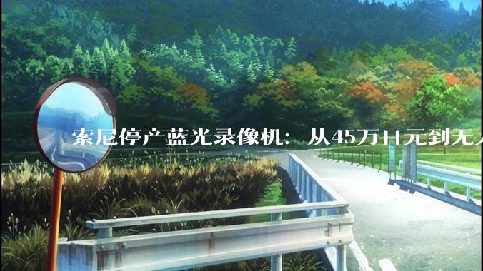 索尼停产蓝光录像机：从45万日元到无人问津，时代谢幕的时候没有掌声_市场_影音_光碟